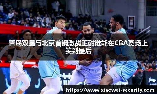 青岛双星与北京首钢激战正酣谁能在CBA赛场上笑到最后